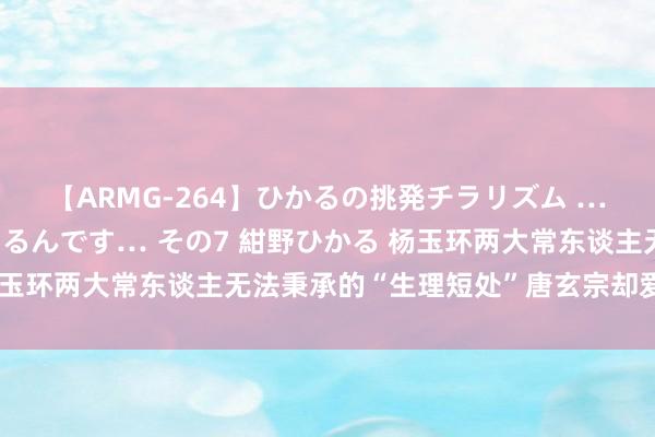 【ARMG-264】ひかるの挑発チラリズム …従妹が小悪魔すぎて困るんです… その7 紺野ひかる 杨玉环两大常东谈主无法秉承的“生理短处”唐玄宗却爱好荒谬