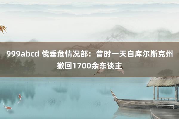 999abcd 俄垂危情况部：昔时一天自库尔斯克州撤回1700余东谈主