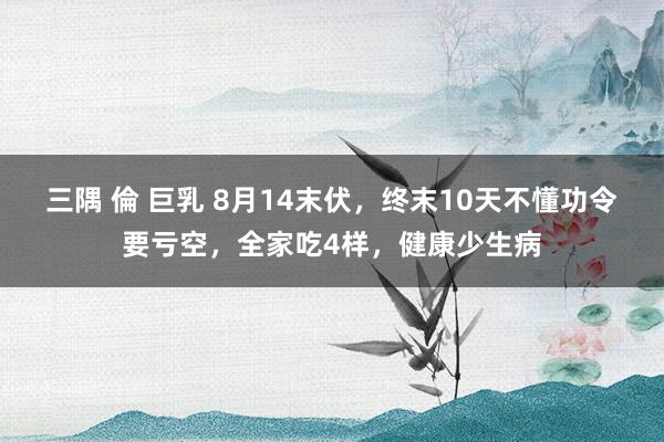 三隅 倫 巨乳 8月14末伏，终末10天不懂功令要亏空，全家吃4样，健康少生病