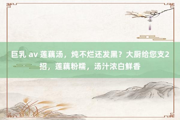 巨乳 av 莲藕汤，炖不烂还发黑？大厨给您支2招，莲藕粉糯，汤汁浓白鲜香