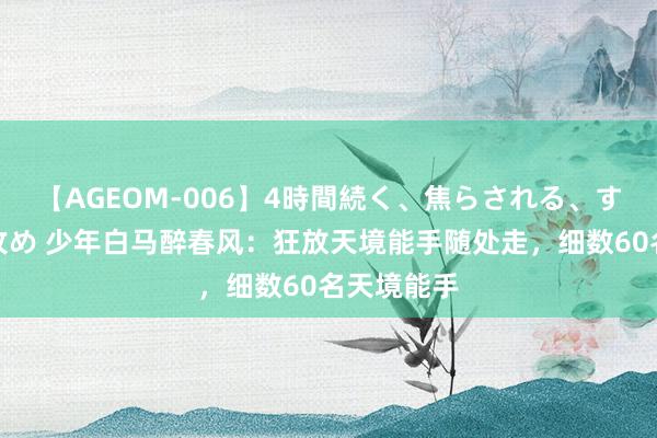 【AGEOM-006】4時間続く、焦らされる、すごい亀頭攻め 少年白马醉春风：狂放天境能手随处走，细数60名天境能手