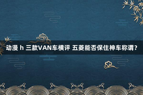 动漫 h 三款VAN车横评 五菱能否保住神车称谓？