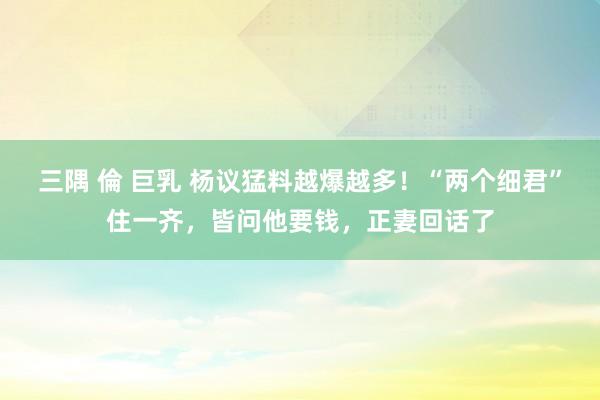 三隅 倫 巨乳 杨议猛料越爆越多！“两个细君”住一齐，皆问他要钱，正妻回话了