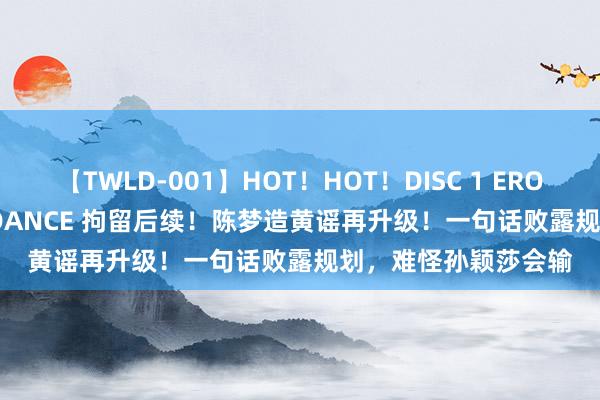 【TWLD-001】HOT！HOT！DISC 1 ERO-BODY BURNING DANCE 拘留后续！陈梦造黄谣再升级！一句话败露规划，难怪孙颖莎会输