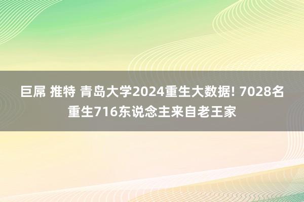 巨屌 推特 青岛大学2024重生大数据! 7028名重生716东说念主来自老王家