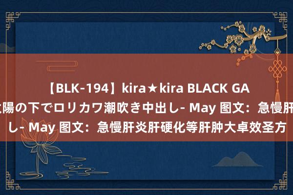 【BLK-194】kira★kira BLACK GAL 黒ギャル青姦露出-灼熱太陽の下でロリカワ潮吹き中出し- May 图文：急慢肝炎肝硬化等肝肿大卓效圣方