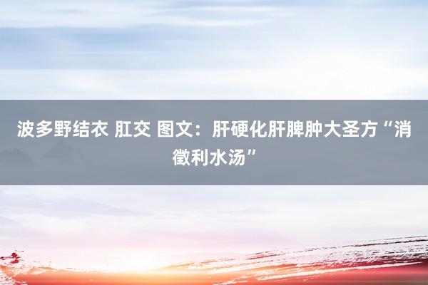 波多野结衣 肛交 图文：肝硬化肝脾肿大圣方“消徵利水汤”