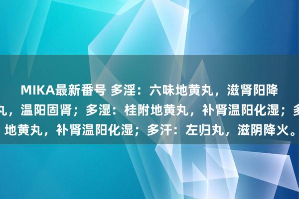 MIKA最新番号 多淫：六味地黄丸，滋肾阳降阴火；多尿：参杞杜仲丸，温阳固肾；多湿：桂附地黄丸，补肾温阳化湿；多汗：左归丸，滋阴降火。