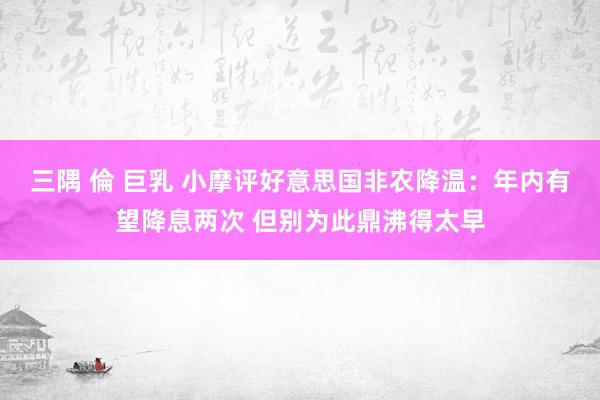 三隅 倫 巨乳 小摩评好意思国非农降温：年内有望降息两次 但别为此鼎沸得太早