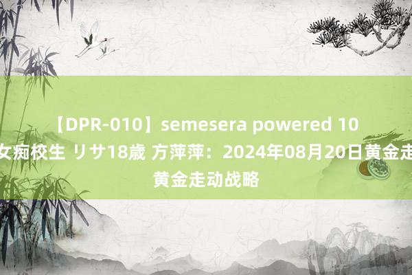 【DPR-010】semesera powered 10 ギャル女痴校生 リサ18歳 方萍萍：2024年08月20日黄金走动战略