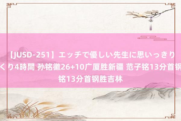 【JUSD-251】エッチで優しい先生に思いっきり甘えまくり4時間 孙铭徽26+10广厦胜新疆 范子铭13分首钢胜吉林