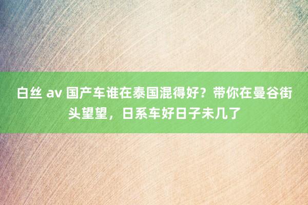 白丝 av 国产车谁在泰国混得好？带你在曼谷街头望望，日系车好日子未几了