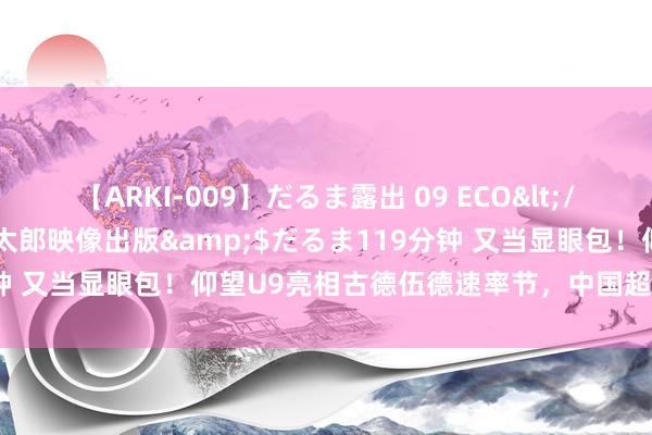 【ARKI-009】だるま露出 09 ECO</a>2008-06-19桃太郎映像出版&$だるま119分钟 又当显眼包！仰望U9亮相古德伍德速率节，中国超等跑车终上牌桌