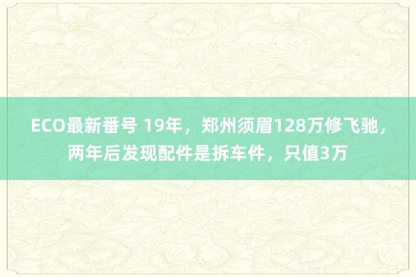 ECO最新番号 19年，郑州须眉128万修飞驰，两年后发现配件是拆车件，只值3万