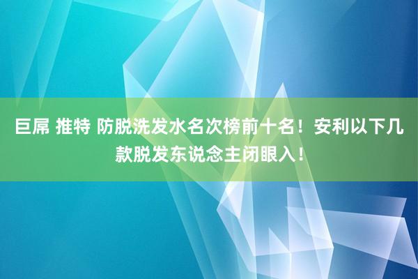 巨屌 推特 防脱洗发水名次榜前十名！安利以下几款脱发东说念主闭眼入！