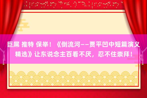 巨屌 推特 保举！《倒流河——贾平凹中短篇演义精选》让东说念主百看不厌，忍不住崇拜！