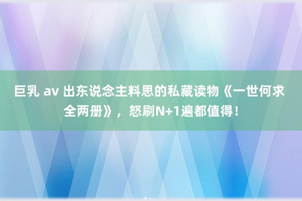 巨乳 av 出东说念主料思的私藏读物《一世何求 全两册》，怒刷N+1遍都值得！