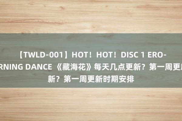 【TWLD-001】HOT！HOT！DISC 1 ERO-BODY BURNING DANCE 《藏海花》每天几点更新？第一周更新时期安排