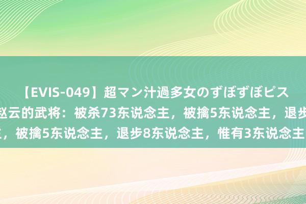 【EVIS-049】超マン汁過多女のずぼずぼピストンオナニー 3 敢挑战赵云的武将：被杀73东说念主，被擒5东说念主，退步8东说念主，惟有3东说念主战平