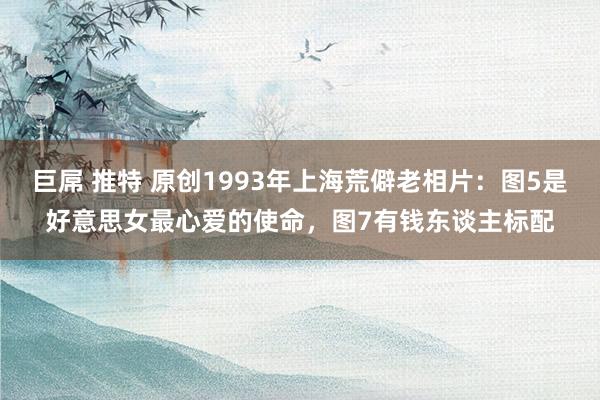 巨屌 推特 原创1993年上海荒僻老相片：图5是好意思女最心爱的使命，图7有钱东谈主标配