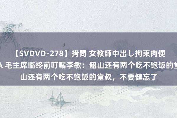 【SVDVD-278】拷問 女教師中出し拘束肉便器 仁科百華 RISA 毛主席临终前叮嘱李敏：韶山还有两个吃不饱饭的堂叔，不要健忘了