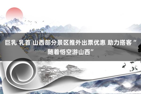 巨乳 乳首 山西部分景区推外出票优惠 助力搭客“随着悟空游山西”