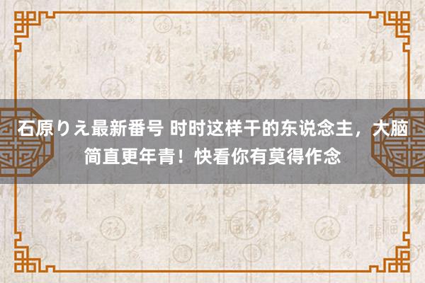 石原りえ最新番号 时时这样干的东说念主，大脑简直更年青！快看你有莫得作念