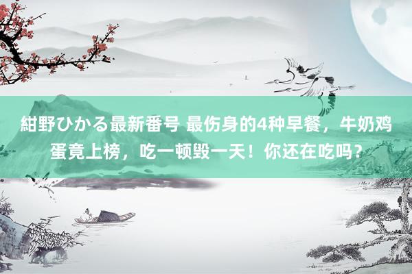 紺野ひかる最新番号 最伤身的4种早餐，牛奶鸡蛋竟上榜，吃一顿毁一天！你还在吃吗？