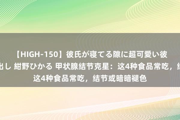 【HIGH-150】彼氏が寝てる隙に超可愛い彼女を襲って中出し 紺野ひかる 甲状腺结节克星：这4种食品常吃，结节或暗暗褪色