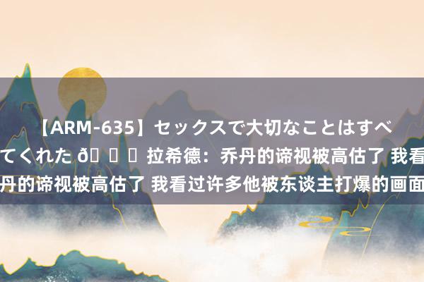 【ARM-635】セックスで大切なことはすべて君とのオナニーが教えてくれた ?拉希德：乔丹的谛视被高估了 我看过许多他被东谈主打爆的画面