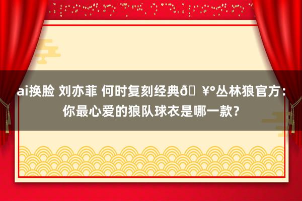 ai换脸 刘亦菲 何时复刻经典?丛林狼官方：你最心爱的狼队球衣是哪一款？