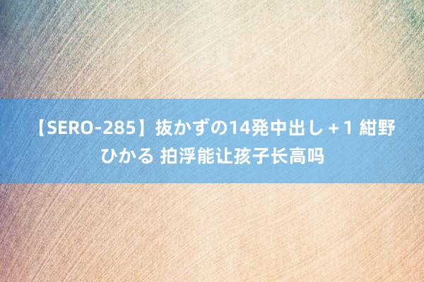 【SERO-285】抜かずの14発中出し＋1 紺野ひかる 拍浮能让孩子长高吗