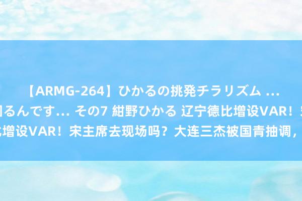 【ARMG-264】ひかるの挑発チラリズム …従妹が小悪魔すぎて困るんです… その7 紺野ひかる 辽宁德比增设VAR！宋主席去现场吗？大连三杰被国青抽调，延边龙鼎利好