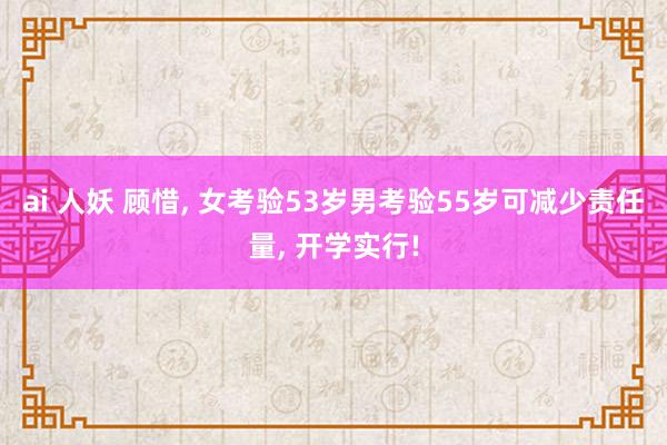 ai 人妖 顾惜, 女考验53岁男考验55岁可减少责任量, 开学实行!