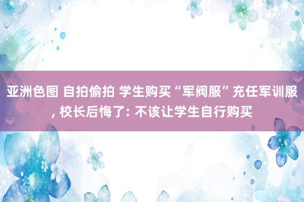 亚洲色图 自拍偷拍 学生购买“军阀服”充任军训服， 校长后悔了: 不该让学生自行购买