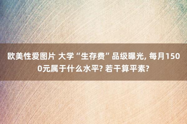 欧美性爱图片 大学“生存费”品级曝光， 每月1500元属于什么水平? 若干算平素?