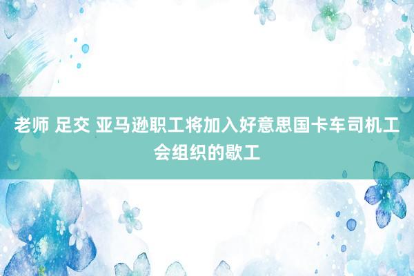 老师 足交 亚马逊职工将加入好意思国卡车司机工会组织的歇工