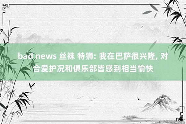 bad news 丝袜 特狮: 我在巴萨很兴隆, 对合爱护况和俱乐部皆感到相当愉快