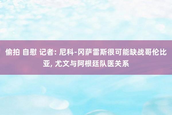 偷拍 自慰 记者: 尼科-冈萨雷斯很可能缺战哥伦比亚， 尤文与阿根廷队医关系