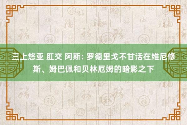 三上悠亚 肛交 阿斯: 罗德里戈不甘活在维尼修斯、姆巴佩和贝林厄姆的暗影之下