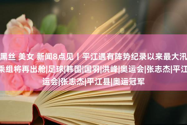 黑丝 美女 新闻8点见丨平江遇有阵势纪录以来最大汛情；神十八乘组将再出舱|足球|韩国|国羽|洪峰|奥运会|张志杰|平江县|奥运冠军