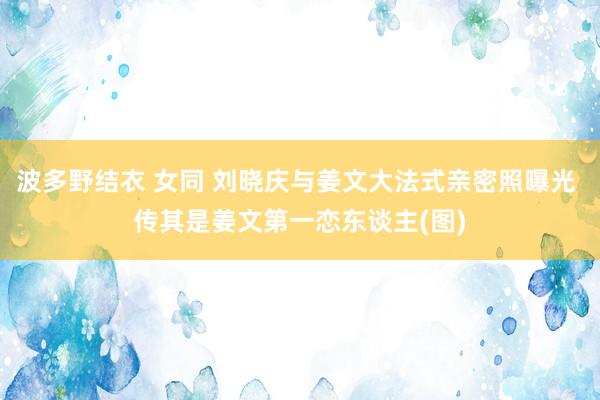 波多野结衣 女同 刘晓庆与姜文大法式亲密照曝光 传其是姜文第一恋东谈主(图)