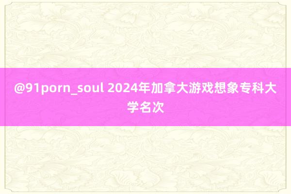 @91porn_soul 2024年加拿大游戏想象专科大学名次