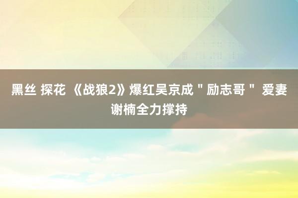 黑丝 探花 《战狼2》爆红吴京成＂励志哥＂ 爱妻谢楠全力撑持