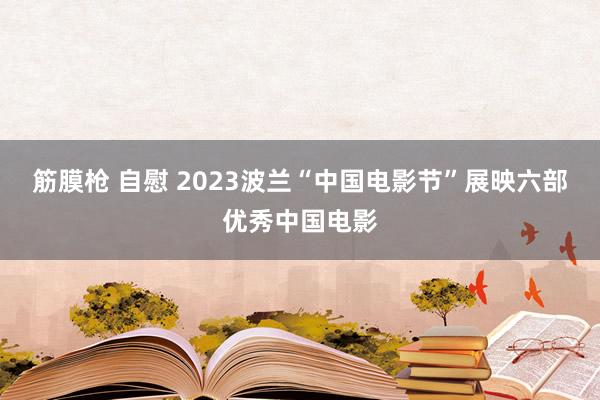 筋膜枪 自慰 2023波兰“中国电影节”展映六部优秀中国电影