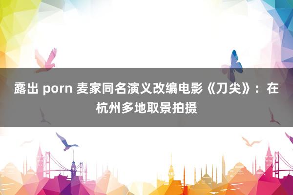 露出 porn 麦家同名演义改编电影《刀尖》：在杭州多地取景拍摄