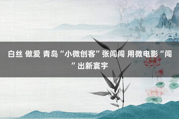 白丝 做爱 青岛“小微创客”张闯闯 用微电影“闯”出新寰宇