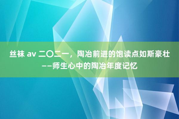 丝袜 av 二〇二一，陶冶前进的饱读点如斯豪壮——师生心中的陶冶年度记忆