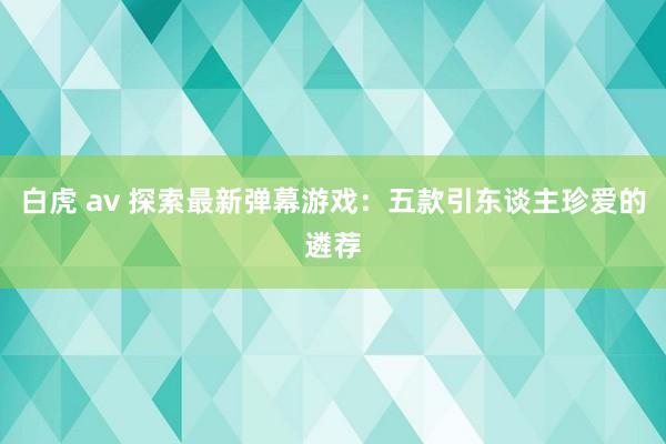 白虎 av 探索最新弹幕游戏：五款引东谈主珍爱的遴荐