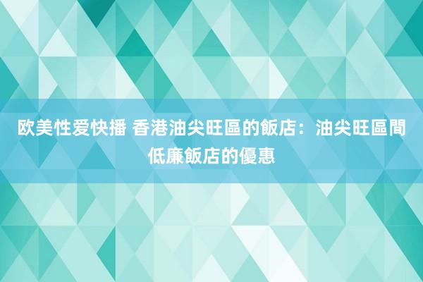 欧美性爱快播 香港油尖旺區的飯店：油尖旺區間低廉飯店的優惠